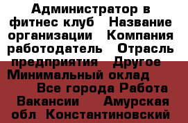 Администратор в фитнес клуб › Название организации ­ Компания-работодатель › Отрасль предприятия ­ Другое › Минимальный оклад ­ 25 000 - Все города Работа » Вакансии   . Амурская обл.,Константиновский р-н